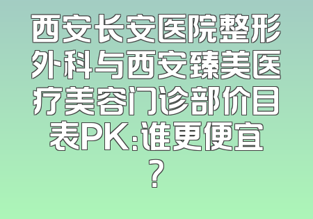 西安长安医院整形外科与西安臻美医疗美容门诊部价目表PK：谁更便宜？