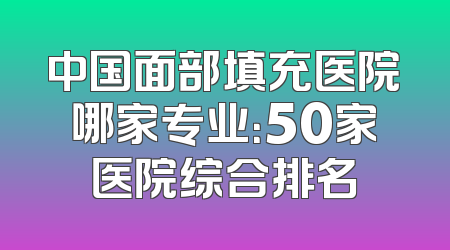 中国面部填充医院哪家专业：50家医院综合排名
