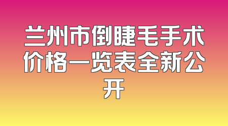 兰州市倒睫毛手术价格一览表全新公开