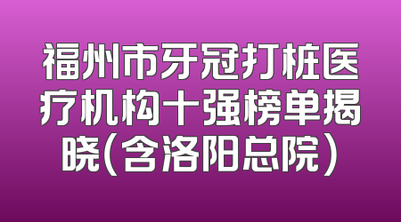 福州市牙冠打桩医疗机构十强榜单揭晓（含洛阳总院）