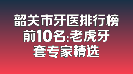 韶关市牙医排行榜前10名：老虎牙套专家精选
