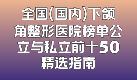 全国（国内）下颌角整形医院榜单公立与私立前十50精选指南