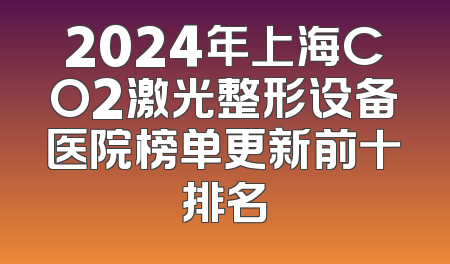 2024年上海CO2激光整形设备医院榜单更新前十排名