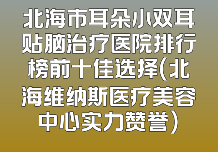 北海市耳朵小双耳贴脑治疗医院排行榜前十佳选择（北海维纳斯医疗美容中心实力赞誉）