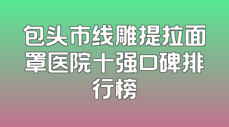 包头市线雕提拉面罩医院十强口碑排行榜