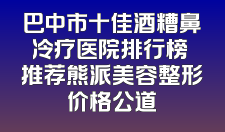 巴中市十佳酒糟鼻冷疗医院排行榜 推荐熊派美容整形价格公道