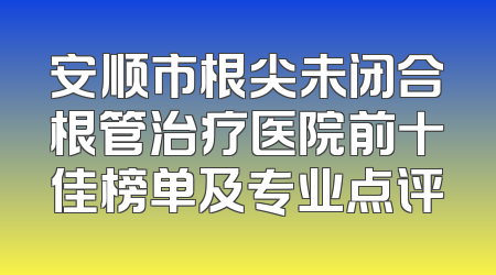 安顺市根尖未闭合根管治疗医院前十佳榜单及专业点评