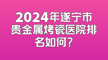 2024年遂宁市贵金属烤瓷医院排名如何？