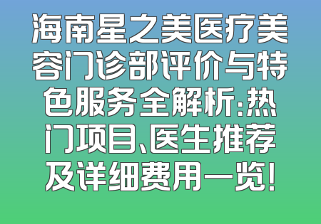 海南星之美医疗美容门诊部评价与特色服务全解析：热门项目、医生推荐及详细费用一览！
