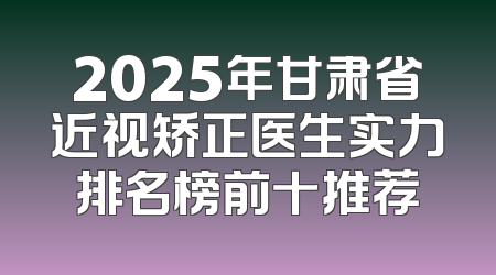2025年甘肃省近视矫正医生实力排名榜前十推荐