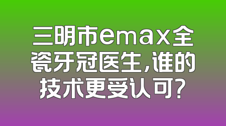三明市emax全瓷牙冠医生，谁的技术更受认可？