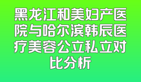 黑龙江和美妇产医院与哈尔滨韩辰医疗美容公立私立对比分析