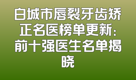 白城市唇裂牙齿矫正名医榜单更新：前十强医生名单揭晓
