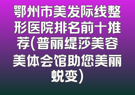 鄂州市美发际线整形医院排名前十推荐（普丽缇莎美容美体会馆助您美丽蜕变）