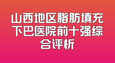 山西地区脂肪填充下巴医院前十强综合评析