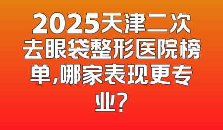 2025天津二次去眼袋整形医院榜单，哪家表现更专业？