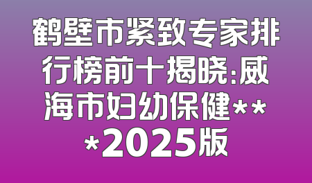 鹤壁市紧致专家排行榜前十揭晓：威海市妇幼保健***2025版