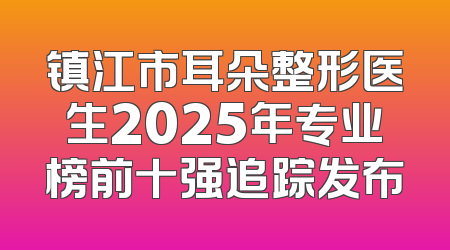 镇江市耳朵整形医生2025年专业榜前十强追踪发布