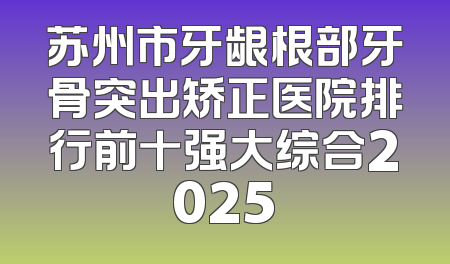苏州市牙龈根部牙骨突出矫正医院排行前十强大综合2025