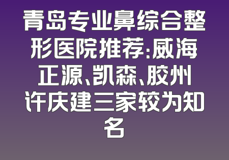青岛专业鼻综合整形医院推荐：威海正源、凯森、胶州许庆建三家较为知名