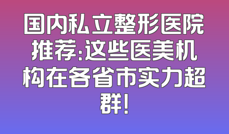 国内私立整形医院推荐：这些医美机构在各省市实力超群！