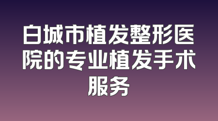 白城市植发整形医院的专业植发手术服务