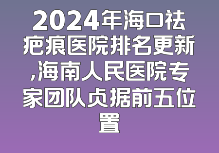 2024年海口祛疤痕医院排名更新，海南人民医院专家团队占据前五位置