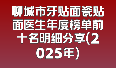 聊城市牙贴面瓷贴面医生年度榜单前十名明细分享（2025年）
