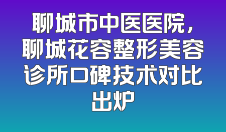 聊城市中医医院，聊城花容整形美容诊所口碑技术对比出炉