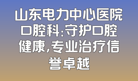 山东电力中心医院口腔科：守护口腔健康，专业治疗信誉卓越