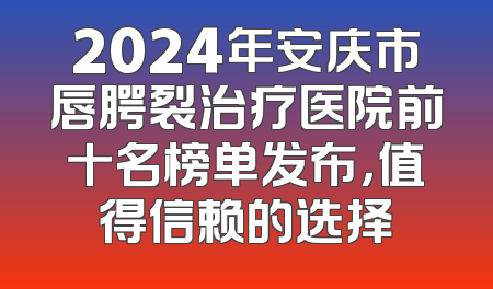 2024年安庆市唇腭裂治疗医院前十名榜单发布，值得信赖的选择