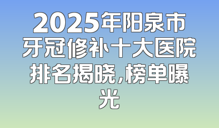 2025年阳泉市牙冠修补十大医院排名揭晓，榜单曝光