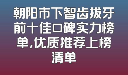 朝阳市下智齿拔牙前十佳口碑实力榜单，优质推荐上榜清单
