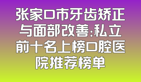 张家口市牙齿矫正与面部改善：私立前十名上榜口腔医院推荐榜单