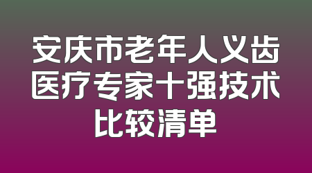 安庆市老年人义齿医疗专家十强技术比较清单