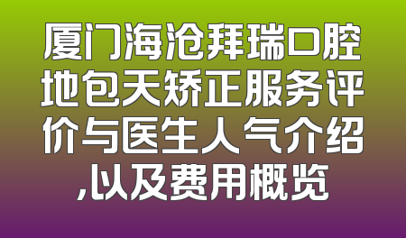 厦门海沧拜瑞口腔地包天矫正服务评价与医生人气介绍，以及费用概览