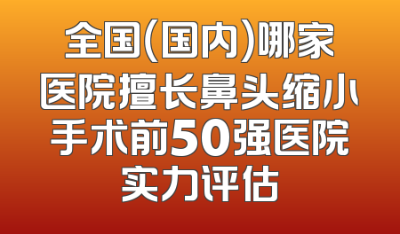 全国（国内）哪家医院擅长鼻头缩小手术前50强医院实力评估