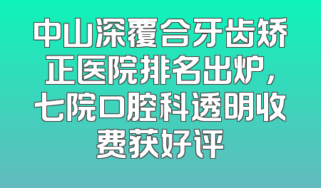 中山深覆合牙齿矫正医院排名出炉，七院口腔科透明收费获好评