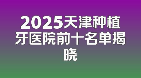 2025天津种植牙医院前十名单揭晓