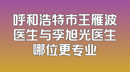 呼和浩特市王雁波医生与李旭光医生哪位更专业