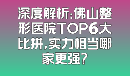 深度解析：佛山整形医院TOP6大比拼，实力相当哪家更强？