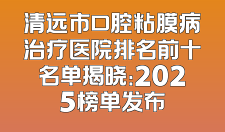 清远市口腔粘膜病治疗医院排名前十名单揭晓：2025榜单发布