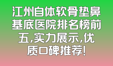 江州自体软骨垫鼻基底医院排名榜前五，实力展示，优质口碑推荐！