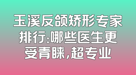 玉溪反颌矫形专家排行：哪些医生更受青睐，超专业