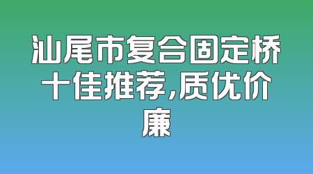 汕尾市复合固定桥十佳推荐，质优价廉