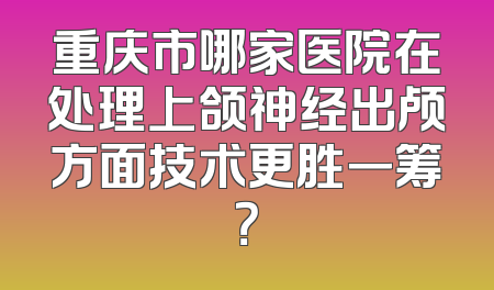 重庆市哪家医院在处理上颌神经出颅方面技术更胜一筹？