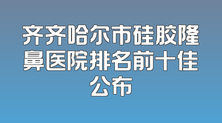 齐齐哈尔市硅胶隆鼻医院排名前十佳公布
