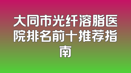 大同市光纤溶脂医院排名前十推荐指南