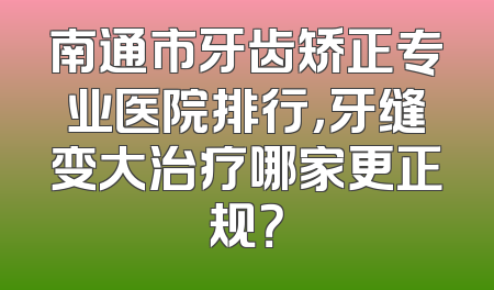 南通市牙齿矫正专业医院排行，牙缝变大治疗哪家更正规？