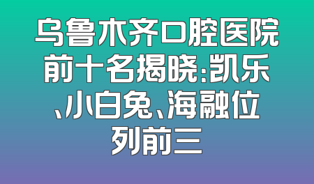 乌鲁木齐口腔医院前十名揭晓：凯乐、小白兔、海融位列前三